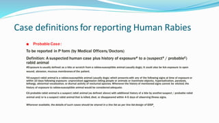 Case definitions for reporting Human Rabies
■ Probable Case :
To be reported in P form (by Medical Officers/Doctors)
Definition: A suspected human case plus history of exposure# to a (suspect¥ / probable€)
rabid animal
#Exposure is usually defined as a bite or scratch from a rabies-susceptible animal (usually dogs). It could also be lick exposure to open
wound, abrasion, mucous membranes of the patient.
¥A suspect rabid animal is a rabies-susceptible animal (usually dogs) which presents with any of the following signs at time of exposure or
within 10 days following exposure: unprovoked aggression (biting people or animals or inanimate objects), hypersalivation, paralysis,
lethargy, abnormal vocalization, or diurnal activity of nocturnal species. Whenever the history of mentioned signs cannot be elicited, the
history of exposure to rabies-susceptible animal would be considered adequate.
€A probable rabid animal is a suspect rabid animal (as defined above) with additional history of a bite by another suspect / probable rabid
animal and/or is a suspect rabid animal that is killed, died, or disappeared within 4-5 days of observing illness signs.
Wherever available, the details of such cases should be shared in a line list as per line list design of IDSP.
 