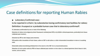 Case definitions for reporting Human Rabies
■ Laboratory Confirmed case :
to be reported in L-Form ( by Laboratories having confirmatory test facilities for rabies)
Definition: A suspector a probable human case that is laboratory-confirmed$.
$ Laboratory confirmationby one or more of the following:
Detection of rabies viral antigensby direct fluorescent antibodytest (FAT) or by ELISA in clinical specimens, preferably brain tissue
(collected post mortem).
Detection by FAT on skin biopsy(antemortem).
FATpositive after inoculation of brain tissue, saliva or CSF in cell culture, or after intracerebral inoculation in mice or in suckling
mice.
Detectablerabies-neutralizingantibodytitrein the serum or the CSF of an unvaccinated person.
Detection of viral nucleic acids by PCR on tissue collected post mortem or intra vitam in a clinical specimen (brain tissue or skin,
cornea, urine or saliva).
 