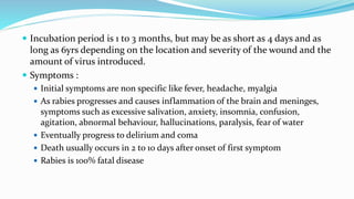  Incubation period is 1 to 3 months, but may be as short as 4 days and as
long as 6yrs depending on the location and severity of the wound and the
amount of virus introduced.
 Symptoms :
 Initial symptoms are non specific like fever, headache, myalgia
 As rabies progresses and causes inflammation of the brain and meninges,
symptoms such as excessive salivation, anxiety, insomnia, confusion,
agitation, abnormal behaviour, hallucinations, paralysis, fear of water
 Eventually progress to delirium and coma
 Death usually occurs in 2 to 10 days after onset of first symptom
 Rabies is 100% fatal disease
 