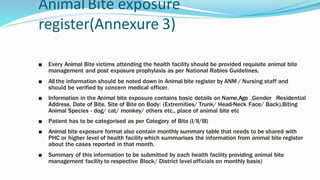 Animal Bite exposure
register(Annexure 3)
■ Every Animal Bite victims attending the health facility should be provided requisite animal bite
management and post exposure prophylaxis as per National Rabies Guidelines.
■ All the information should be noted down in Animal bite register by ANM / Nursing staff and
should be verified by concern medical officer.
■ Information in the Animal bite exposure contains basic details on Name,Age ,Gender Residential
Address, Date of Bite, Site of Bite on Body: (Extremities/ Trunk/ Head-Neck Face/ Back),Biting
Animal Species - dog/ cat/ monkey/ others etc., place of animal bite etc
■ Patient has to be categorised as per Category of Bite (I/II/III)
■ Animal bite exposure format also contain monthly summary table that needs to be shared with
PHC or higher level of health facility which summarises the information from animal bite register
about the cases reported in that month.
■ Summary of this information to be submitted by each health facility providing animal bite
management facility to respective Block/ District level officials on monthly basis)
 