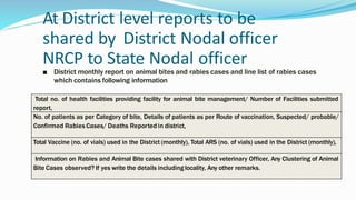 At District level reports to be
shared by District Nodal officer
NRCP to State Nodal officer
■ District monthly report on animal bites and rabies cases and line list of rabies cases
which contains following information
Total no. of health facilities providing facility for animal bite management/ Number of Facilities submitted
report,
No. of patients as per Category of bite, Details of patients as per Route of vaccination, Suspected/ probable/
Confirmed Rabies Cases/ Deaths Reported in district,
Total Vaccine (no. of vials) used in the District (monthly), Total ARS (no. of vials) used in the District (monthly),
Information on Rabies and Animal Bite cases shared with District veterinary Officer, Any Clustering of Animal
Bite Cases observed? If yes write the details including locality, Any other remarks.
 