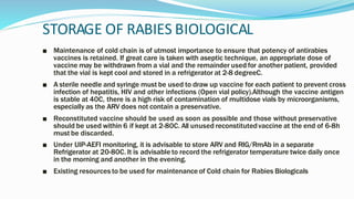 STORAGE OF RABIES BIOLOGICAL
■ Maintenance of cold chain is of utmost importance to ensure that potency of antirabies
vaccines is retained. If great care is taken with aseptic technique, an appropriate dose of
vaccine may be withdrawn from a vial and the remainder used for another patient, provided
that the vial is kept cool and stored in a refrigerator at 2-8 degreeC.
■ A sterile needle and syringe must be used to draw up vaccine for each patient to prevent cross
infection of hepatitis, HIV and other infections (Open vial policy).Although the vaccine antigen
is stable at 40C, there is a high risk of contamination of multidose vials by microorganisms,
especially as the ARV does not contain a preservative.
■ Reconstituted vaccine should be used as soon as possible and those without preservative
should be used within 6 if kept at 2-80C. All unused reconstitutedvaccine at the end of 6-8h
must be discarded.
■ Under UIP-AEFI monitoring, it is advisable to store ARV and RIG/RmAb in a separate
Refrigerator at 20-80C. It is advisable to record the refrigerator temperature twice daily once
in the morning and another in the evening.
■ Existing resources to be used for maintenance of Cold chain for Rabies Biologicals
 