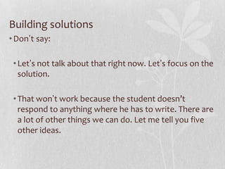 Building solutions
• Don’t say:

 • Let’s not talk about that right now. Let’s focus on the
   solution.

 • That won’t work because the student doesn’t
   respond to anything where he has to write. There are
   a lot of other things we can do. Let me tell you five
   other ideas.
 
