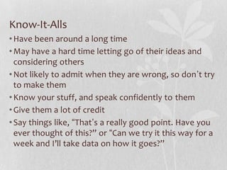 Know-It-Alls
• Have been around a long time
• May have a hard time letting go of their ideas and
  considering others
• Not likely to admit when they are wrong, so don’t try
  to make them
• Know your stuff, and speak confidently to them
• Give them a lot of credit
• Say things like, “That’s a really good point. Have you
  ever thought of this?” or “Can we try it this way for a
  week and I’ll take data on how it goes?”
 