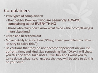 Complainers
• Two types of complainers:
  • The “Debbie Downers” who are seemingly ALWAYS
    complaining about EVERYTHING
  • Those who really don’t know what to do – their complaining is
    more situational
• Listen and hear them out
• Move quickly to a solution (“Okay, I hear your dilemma. Now
  let’s try to solve this.”)
• Be cautious that they do not become dependent on you. Be
  upfront, firm, and kind. Say something like, “Okay, I will show
  you this one time. Take notes. I will talk and I want you to
  write down what I say. I expect that you will be able to do this
  on your own.”
 