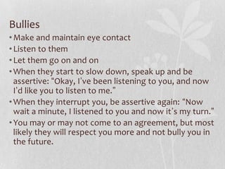 Bullies
• Make and maintain eye contact
• Listen to them
• Let them go on and on
• When they start to slow down, speak up and be
  assertive: “Okay, I’ve been listening to you, and now
  I’d like you to listen to me.”
• When they interrupt you, be assertive again: “Now
  wait a minute, I listened to you and now it’s my turn.”
• You may or may not come to an agreement, but most
  likely they will respect you more and not bully you in
  the future.
 