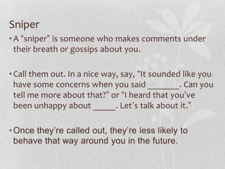Sniper
• A “sniper” is someone who makes comments under
  their breath or gossips about you.

• Call them out. In a nice way, say, “It sounded like you
  have some concerns when you said _______. Can you
  tell me more about that?” or “I heard that you’ve
  been unhappy about _____. Let’s talk about it.”

• Once they’re called out, they’re less likely to
  behave that way around you in the future.
 