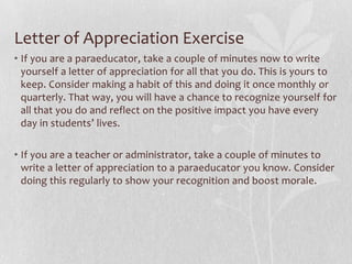 Letter of Appreciation Exercise
• If you are a paraeducator, take a couple of minutes now to write
  yourself a letter of appreciation for all that you do. This is yours to
  keep. Consider making a habit of this and doing it once monthly or
  quarterly. That way, you will have a chance to recognize yourself for
  all that you do and reflect on the positive impact you have every
  day in students’ lives.

• If you are a teacher or administrator, take a couple of minutes to
  write a letter of appreciation to a paraeducator you know. Consider
  doing this regularly to show your recognition and boost morale.
 