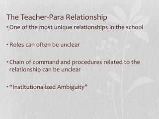 The Teacher-Para Relationship
• One of the most unique relationships in the school

• Roles can often be unclear

• Chain of command and procedures related to the
  relationship can be unclear

• “Institutionalized Ambiguity”
 