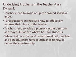 Underlying Problems in the Teacher-Para
Dynamic
• Teachers tend to avoid or tip-toe around sensitive
  issues
• Paraeducators are not sure how to effectively
  express their views to the teacher
• Teachers tend to value diplomacy in the classroom
  and may put it above what’s best for students
• When chain of command is not formalized, teachers
  and paraeducators remain unclear as to how to
  define their partnership
 