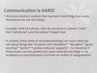 Communication is HARD!
• Words are abstract symbols that represent real things, but words
  themselves are not real things.

• Example: think of a phone. How do you picture a phone? Color?
  Size? Cell phone? Land-line phone? Shape? Size?

• In schools, these kinds of misunderstandings can occur when we
  talk about things like “students with disabilities” “discipline” “good
  teaching” “autism” “positive behavior supports”. Our meaning of
  these issues can vary greatly and cause misunderstandings or an
  avoidance of communication from fear of conflict or disagreement.
 