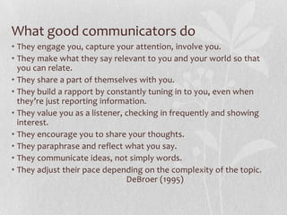 What good communicators do
• They engage you, capture your attention, involve you.
• They make what they say relevant to you and your world so that
  you can relate.
• They share a part of themselves with you.
• They build a rapport by constantly tuning in to you, even when
  they’re just reporting information.
• They value you as a listener, checking in frequently and showing
  interest.
• They encourage you to share your thoughts.
• They paraphrase and reflect what you say.
• They communicate ideas, not simply words.
• They adjust their pace depending on the complexity of the topic.
                                DeBroer (1995)
 