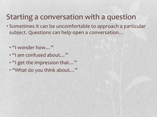 Starting a conversation with a question
• Sometimes it can be uncomfortable to approach a particular
  subject. Questions can help open a conversation…

 • “I wonder how…”
 • “I am confused about…”
 • “I get the impression that…”
 • “What do you think about…”
 