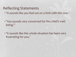 Reflecting Statements
• “It sounds like you feel out on a limb with this one.”

• “You sounds very concerned for this child’s well-
  being.”

• “It sounds like this whole situation has been very
  frustrating for you.”
 
