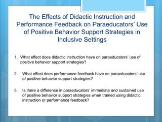 The Effects of Didactic Instruction and
Performance Feedback on Paraeducators’ Use
of Positive Behavior Support Strategies in
Inclusive Settings
1. What effect does didactic instruction have on paraeducators’ use of
positive behavior support strategies?
2. What effect does performance feedback have on paraeducators’ use
of positive behavior support strategies?
3. Is there a difference in paraeducators’ immediate and sustained use
of positive behavior support strategies when trained using didactic
instruction or performance feedback?
 