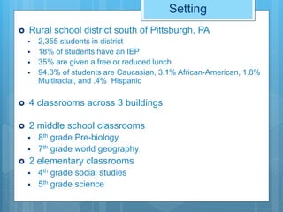 Setting
 Rural school district south of Pittsburgh, PA
 2,355 students in district
 18% of students have an IEP
 35% are given a free or reduced lunch
 94.3% of students are Caucasian, 3.1% African-American, 1.8%
Multiracial, and .4% Hispanic
 4 classrooms across 3 buildings
 2 middle school classrooms
 8th grade Pre-biology
 7th grade world geography
 2 elementary classrooms
 4th grade social studies
 5th grade science
 