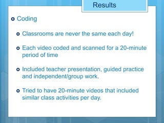 Results
 Coding
 Classrooms are never the same each day!
 Each video coded and scanned for a 20-minute
period of time
 Included teacher presentation, guided practice
and independent/group work.
 Tried to have 20-minute videos that included
similar class activities per day.
 