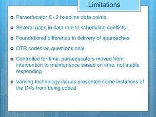 Limitations
 Paraeducator C- 2 baseline data points
 Several gaps in data due to scheduling conflicts
 Foundational difference in delivery of approaches
 OTR coded as questions only
 Controlled for time, paraeducators moved from
intervention to maintenance based on time, not stable
responding
 Varying technology issues prevented some instances of
the DVs from being coded
 