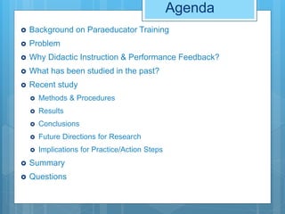 Agenda
 Background on Paraeducator Training
 Problem
 Why Didactic Instruction & Performance Feedback?
 What has been studied in the past?
 Recent study
 Methods & Procedures
 Results
 Conclusions
 Future Directions for Research
 Implications for Practice/Action Steps
 Summary
 Questions
 