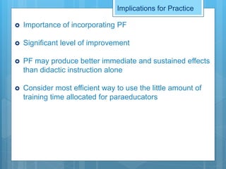 Implications for Practice
 Importance of incorporating PF
 Significant level of improvement
 PF may produce better immediate and sustained effects
than didactic instruction alone
 Consider most efficient way to use the little amount of
training time allocated for paraeducators
 