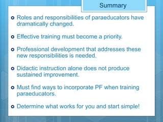 Summary
 Roles and responsibilities of paraeducators have
dramatically changed.
 Effective training must become a priority.
 Professional development that addresses these
new responsibilities is needed.
 Didactic instruction alone does not produce
sustained improvement.
 Must find ways to incorporate PF when training
paraeducators.
 Determine what works for you and start simple!
 