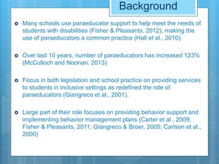 Background
 Many schools use paraeducator support to help meet the needs of
students with disabilities (Fisher & Pleasants, 2012), making the
use of paraeducators a common practice (Hall et al., 2010).
 Over last 10 years, number of paraeducators has increased 123%
(McCulloch and Noonan, 2013).
 Focus in both legislation and school practice on providing services
to students in inclusive settings as redefined the role of
paraeducators (Giangreco et al., 2001).
 Large part of their role focuses on providing behavior support and
implementing behavior management plans (Carter et al., 2009;
Fisher & Pleasants, 2011; Giangreco & Broer, 2005; Carlson et al.,
2000)
 