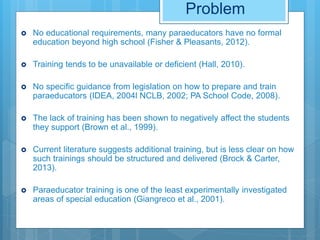 Problem
 No educational requirements, many paraeducators have no formal
education beyond high school (Fisher & Pleasants, 2012).
 Training tends to be unavailable or deficient (Hall, 2010).
 No specific guidance from legislation on how to prepare and train
paraeducators (IDEA, 2004l NCLB, 2002; PA School Code, 2008).
 The lack of training has been shown to negatively affect the students
they support (Brown et al., 1999).
 Current literature suggests additional training, but is less clear on how
such trainings should be structured and delivered (Brock & Carter,
2013).
 Paraeducator training is one of the least experimentally investigated
areas of special education (Giangreco et al., 2001).
 