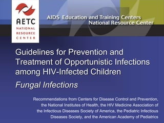 Guidelines for Prevention and
Treatment of Opportunistic Infections
among HIV-Infected Children
Fungal Infections
Recommendations from Centers for Disease Control and Prevention,
the National Institutes of Health, the HIV Medicine Association of
the Infectious Diseases Society of America, the Pediatric Infectious
Diseases Society, and the American Academy of Pediatrics
 