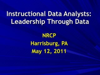 Instructional Data Analysts:  Leadership Through Data NRCP Harrisburg, PA May 12, 2011 