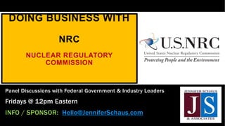 DOING BUSINESS WITH
NRC
NUCLEAR REGULATORY
COMMISSION
Panel Discussions with Federal Government & Industry Leaders
Fridays @ 12pm Eastern
INFO / SPONSOR: Hello@JenniferSchaus.com
 