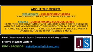 ABOUT THE SERIES:
WEDNESDAYS – FAR SUPPLMENT SERIES
PROCUREMENT RULES, REGULATIONS & NUANCES
FRIDAYS – CORRESPONDING PLAYBOOK SERIES
HEAR FROM THE GOVERNMENT AND INDUSTRY ABOUT DOING BUSINESS
WITH THE AGENCY/DEPARTMENT. GAIN INSIGHT ON SALES AND CAPTURE
STRATEGIES, LEARN ABOUT TRENDS, ACQUISITION FORECAST, AGENCY
EVENTS, SET-ASIDE OPPORTUNITIES & MORE!
Panel Discussions with Federal Government & Industry Leaders
Fridays @ 12pm Eastern
INFO / SPONSOR: Hello@JenniferSchaus.com
 