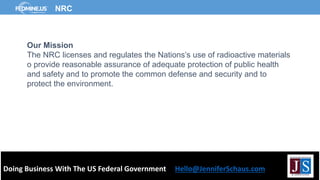Doing Business With The US Federal Government Hello@JenniferSchaus.com
NRC
Our Mission
The NRC licenses and regulates the Nations’s use of radioactive materials
o provide reasonable assurance of adequate protection of public health
and safety and to promote the common defense and security and to
protect the environment.
 