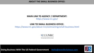 MAIN LINK TO AGENCY / DEPARTMENT:
https://www.nrc.gov/
LINK TO SMALL BUSINESS OFFICE:
https://www.nrc.gov/about-nrc/contracting/small-business.html
Doing Business With The US Federal Government Hello@JenniferSchaus.com
ABOUT THE SMALL BUSINESS OFFICE:
 