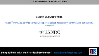 LINK TO SBA SCORECARD:
https://www.sba.gov/document/support-nuclear-regulatory-commission-contracting-
scorecard
Doing Business With The US Federal Government Hello@JenniferSchaus.com
GOVERNMENT – SBA SCORECARD:
 
