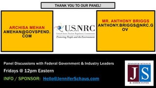 ARCHISA MEHAN
AMEHAN@GOVSPEND.
COM
Panel Discussions with Federal Government & Industry Leaders
Fridays @ 12pm Eastern
INFO / SPONSOR: Hello@JenniferSchaus.com
MR. ANTHONY BRIGGS
ANTHONY.BRIGGS@NRC.G
OV
THANK YOU TO OUR PANEL!
 