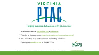  Full training calendar: virginiaptac.org & useful links
 Register for free counseling: https://virginiaptac.org/services/counseling/
 Your “one stop” shop for Government Contracting assistance
 Reach us at ptac@gmu.edu or 703-277-7750
THIS PROCUREMENT TECHNICAL ASSISTANCE CENTER IS FUNDED IN PART THROUGH A COOPERATIVE AGREEMENT WITH THE DEFENSE LOGISTICS AGENCY.
 
