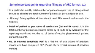 Some important points regarding filling up of ARC format 1/2
• In a particular month, total number of patients as per type of biting animal
should be equal to the total number of patients as per Category of bite.
• Although Category-I bite victims do not need ARV, record such cases in the
Register.
• Detail of patient as per route of vaccination (IM and ID route): It is the
total number of patients vaccinated either by ID route or by IM route for the
reporting month and not the no. of doses of vaccine given to each patient
during the month.
• No. of Patients completed PEP: It is the no. of bite victims of previous
month who have completed PEP (Please check remark column of previous
month).
 