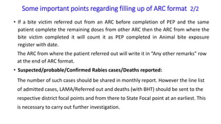 Some important points regarding filling up of ARC format 2/2
• If a bite victim referred out from an ARC before completion of PEP and the same
patient complete the remaining doses from other ARC then the ARC from where the
bite victim completed it will count it as PEP completed in Animal bite exposure
register with date.
The ARC from where the patient referred out will write it in “Any other remarks” row
at the end of ARC format.
• Suspected/probable/Confirmed Rabies cases/Deaths reported:
The number of such cases should be shared in monthly report. However the line list
of admitted cases, LAMA/Referred out and deaths (with BHT) should be sent to the
respective district focal points and from there to State Focal point at an earliest. This
is necessary to carry out further investigation.
 