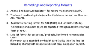 Recordings and Reporting formats
1. Animal Bite Exposure Register– for record maintenance at ARC
2. Treatment card in duplicate (one for the bite victim and another for
ARC record).
3. Monthly reporting format for ARC (M03) and for District (M02)-
Animal bite and rabies cases are reported through monthly reporting
form of NRCP.
4. Line list format for suspected/ probable/confirmed human rabies
cases:
If any such case attended any health care facility then the line list
should be shared with respective district focal point at an earliest.
 