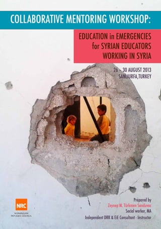 COLLABORATIVE MENTORING WORKSHOP:
EDUCATION in EMERGENCIES
for SYRIAN EDUCATORS
WORKING IN SYRIA
26 – 30 AUGUST 2013
SANLIURFA,TURKEY

Prepared by
Zeynep M. Türkmen Sanduvac
Social worker, MA
Independent DRR & EiE Consultant - Instructor

 