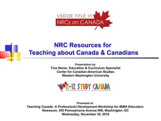 NRC Resources for
Teaching about Canada & Canadians
Presentation by:
Tina Storer, Education & Curriculum Specialist
Center for Canadian-American Studies
Western Washington University
Presented at:
Teaching Canada: A Professional Development Workshop for IBMA Educators
Newseum, 555 Pennsylvania Avenue NW, Washington, DC
Wednesday, November 30, 2016
 