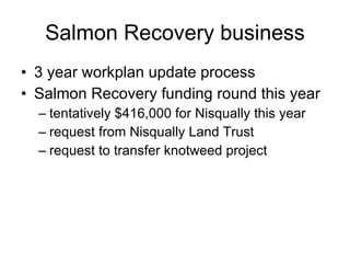 Salmon Recovery business 3 year workplan update process Salmon Recovery funding round this year tentatively $416,000 for Nisqually this year request from Nisqually Land Trust request to transfer knotweed project 