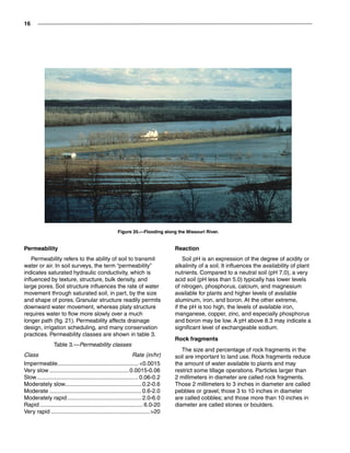 16
Permeability
Permeability refers to the ability of soil to transmit
water or air. In soil surveys, the term “permeability”
indicates saturated hydraulic conductivity, which is
influenced by texture, structure, bulk density, and
large pores. Soil structure influences the rate of water
movement through saturated soil, in part, by the size
and shape of pores. Granular structure readily permits
downward water movement, whereas platy structure
requires water to flow more slowly over a much
longer path (fig. 21). Permeability affects drainage
design, irrigation scheduling, and many conservation
practices. Permeability classes are shown in table 3.
Table 3.—Permeability classes
Class	 Rate (in/hr)
Impermeable...................................................0.0015
Very slow...................................................0.0015-0.06
Slow.................................................................0.06-0.2
Moderately slow.................................................0.2-0.6
Moderate...........................................................0.6-2.0
Moderately rapid................................................2.0-6.0
Rapid..................................................................6.0-20
Very rapid...............................................................20
Figure 20.—Flooding along the Missouri River.
Reaction
Soil pH is an expression of the degree of acidity or
alkalinity of a soil. It influences the availability of plant
nutrients. Compared to a neutral soil (pH 7.0), a very
acid soil (pH less than 5.0) typically has lower levels
of nitrogen, phosphorus, calcium, and magnesium
available for plants and higher levels of available
aluminum, iron, and boron. At the other extreme,
if the pH is too high, the levels of available iron,
manganese, copper, zinc, and especially phosphorus
and boron may be low. A pH above 8.3 may indicate a
significant level of exchangeable sodium.
Rock fragments
The size and percentage of rock fragments in the
soil are important to land use. Rock fragments reduce
the amount of water available to plants and may
restrict some tillage operations. Particles larger than
2 millimeters in diameter are called rock fragments.
Those 2 millimeters to 3 inches in diameter are called
pebbles or gravel; those 3 to 10 inches in diameter
are called cobbles; and those more than 10 inches in
diameter are called stones or boulders.
 
