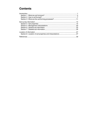 Contents
Introduction.....................................................................................................................1
  Section 1:  What are soil horizons?.............................................................................2
  Section 2:  How is soil formed?...................................................................................7
  Section 3:  What are the soil-forming processes?.....................................................11
Soil survey information.................................................................................................14
  Section 4:  Soil properties.........................................................................................14
  Section 5:  Management interpretations...................................................................20	
  Section 6:  General soil information..........................................................................23
  Section 7:  Detailed soil information..........................................................................26
Location of information.................................................................................................27
  Section 8:  Location of soil properties and interpretations........................................27
References...................................................................................................................30
 
