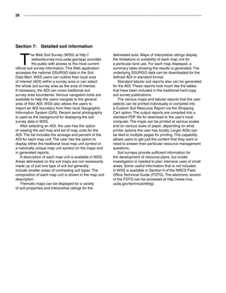26
Section 7:  Detailed soil information
T
he Web Soil Survey (WSS) at http://
websoilsurvey.nrcs.usda.gov/app/ provides
the public with access to the most current
official soil survey information. This Web application
accesses the national SSURGO data in the Soil
Data Mart. WSS users can outline their local area
of interest (AOI) within a survey area or can select
the whole soil survey area as the area of interest.
If necessary, the AOI can cross traditional soil
survey area boundaries. Various navigation tools are
available to help the users navigate to the general
area of their AOI. WSS also allows the users to
import an AOI boundary from their local Geographic
Information System (GIS). Recent aerial photography
is used as the background for displaying the soil
survey data in WSS.
After selecting an AOI, the user has the option
of viewing the soil map and list of map units for the
AOI. The list includes the acreage and percent of the
AOI for each map unit. The user has the option to
display either the traditional local map unit symbol or
a nationally unique map unit symbol on the maps and
in generated reports.
A description of each map unit is available in WSS.
Areas delineated on the soil maps are not necessarily
made up of just one type of soil but generally
include smaller areas of contrasting soil types. The
composition of each map unit is shown in the map unit
description.
Thematic maps can be displayed for a variety
of soil properties and interpretive ratings for the
delineated soils. Maps of interpretive ratings display
the limitations or suitability of each map unit for
a particular land use. For each map displayed, a
summary table showing the results is generated. The
underlying SSURGO data can be downloaded for the
defined AOI in standard format.
Standard tabular soil reports also can be generated
for the AOI. These reports look much like the tables
that have been included in the traditional hard copy
soil survey publications.
The various maps and tabular reports that the user
selects can be printed individually or compiled into
a Custom Soil Resource Report via the Shopping
Cart option. The output reports are compiled into a
standard PDF file for download to the user’s local
computer. The maps can be printed at various scales
and on various sizes of paper, depending on what
printer options the user has locally. Larger AOIs can
be tiled to multiple pages for printing. This capability
allows users to get just the content that they want or
need to answer their particular resource management
questions.
Soil surveys provide sufficient information for
the development of resource plans, but onsite
investigation is needed to plan intensive uses of small
areas. Some useful information that is not included
in WSS is available in Section II of the NRCS Field
Office Technical Guide (FOTG). The electronic version
of the FOTG can be accessed at http://www.nrcs.
usda.gov/technical/efotg/.
 