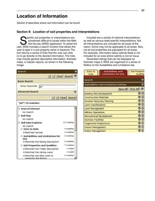 27
Included are a variety of national interpretations
as well as various state-specific interpretations. Not
all interpretations are included for all areas of the
nation. Some may not be applicable to all areas. Also,
not all soil properties are populated for all areas.
For example, information about salinity likely is not
included for an area where salinity is not an issue.
Generated ratings that can be displayed as
thematic maps in WSS are organized in a series of
folders on the Suitabilities and Limitations tab.
S
pecific soil properties or interpretations are
sometimes difficult to locate within the Web
Soil Survey (WSS) application. To assist the
user, WSS includes a search function that allows the
user to type in a soil property name or keyword. The
tool returns a series of links that the user can click
on to go directly to the desired information. The links
may include general descriptive information, thematic
maps, or tabular reports, as shown in the following
image.
Section 8: Location of soil properties and interpretations
Location of Information
Section 8 describes where soil information can be found.
 