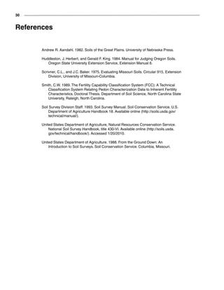 30
References
Andrew R. Aandahl. 1982. Soils of the Great Plains. University of Nebraska Press.
Huddleston, J. Herbert, and Gerald F. King. 1984. Manual for Judging Oregon Soils.
Oregon State University Extension Service, Extension Manual 6.
Scrivner, C.L., and J.C. Baker. 1975. Evaluating Missouri Soils. Circular 915, Extension
Division, University of Missouri-Columbia.
Smith, C.W. 1989. The Fertility Capability Classification System (FCC): A Technical
Classification System Relating Pedon Characterization Data to Inherent Fertility
Characteristics. Doctoral Thesis. Department of Soil Science, North Carolina State
University, Raleigh, North Carolina.
Soil Survey Division Staff. 1993. Soil Survey Manual. Soil Conservation Service. U.S.
Department of Agriculture Handbook 18. Available online (http://soils.usda.gov/
technical/manual/).
United States Department of Agriculture, Natural Resources Conservation Service.
National Soil Survey Handbook, title 430-VI. Available online (http://soils.usda.
gov/technical/handbook/). Accessed 1/20/2010.
United States Department of Agriculture. 1988. From the Ground Down: An
Introduction to Soil Surveys. Soil Conservation Service. Columbia, Missouri.
 