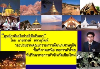 “ศูนย์ภาคีเครือข่ายวิจยล้านนา”
                      ั
      โดย นายณรงค์ ตนานุ วฒน์
                          ั
         รองประธานคณะกรรมการพัฒนาเศรษฐกิจ
                     พื้ นที่ภาคเหนื อ หอการค้าไทย
               ที่ปรึกษาหอการค้าจังหวัดเชียงใหม่
ฆ?ฎ
                                                     1
 