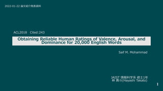 Obtaining Reliable Human Ratings of Valence, Arousal, and
Dominance for 20,000 English Words
JAIST 情報科学系 修士1年
林 貴斗(Hayashi Takato)
1
2022-01-22 論文紹介発表資料
Saif M. Mohammad
ACL2018 Cited:243
 
