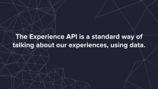 The Experience API is a standard way of
talking about our experiences, using data.
 